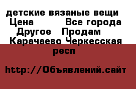 детские вязаные вещи › Цена ­ 500 - Все города Другое » Продам   . Карачаево-Черкесская респ.